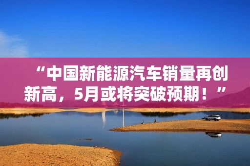“中国新能源汽车销量再创新高，5月或将突破预期！”