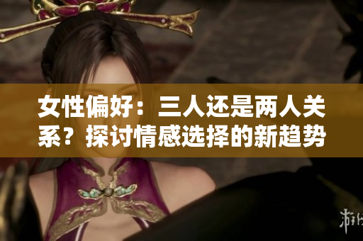 女性偏好：三人还是两人关系？探讨情感选择的新趋势