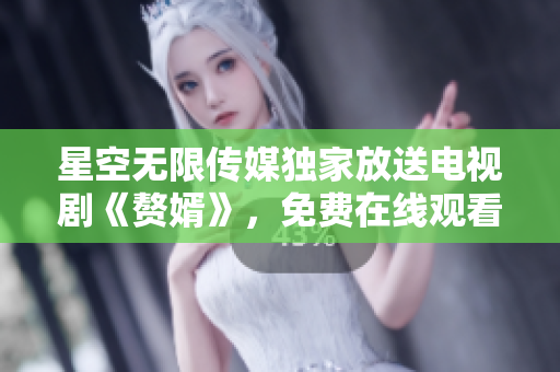 星空无限传媒独家放送电视剧《赘婿》，免费在线观看，精彩剧情不容错过