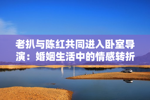 老扒与陈红共同进入卧室导演：婚姻生活中的情感转折