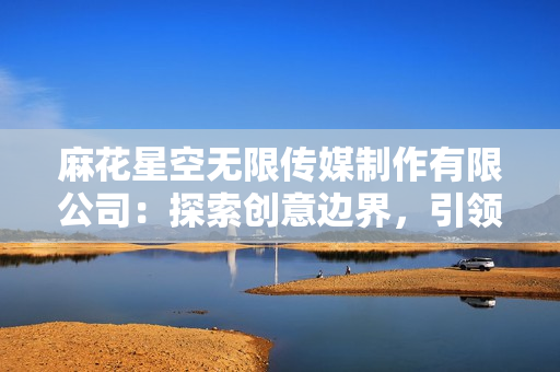麻花星空无限传媒制作有限公司：探索创意边界，引领娱乐未来