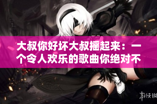大叔你好坏大叔摇起来：一个令人欢乐的歌曲你绝对不能错过