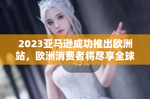 2023亚马逊成功推出欧洲站，欧洲消费者将尽享全球顶级在线购物平台