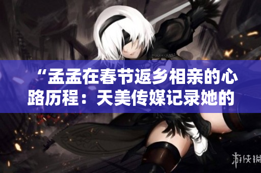 “孟孟在春节返乡相亲的心路历程：天美传媒记录她的情感旅程”