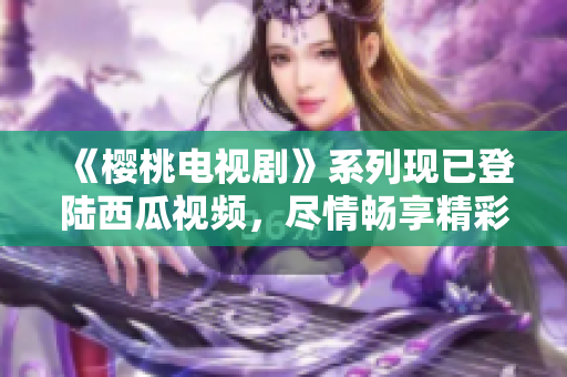 《樱桃电视剧》系列现已登陆西瓜视频，尽情畅享精彩剧集！