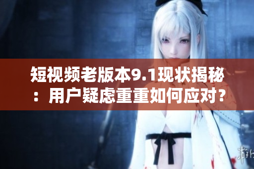 短视频老版本9.1现状揭秘：用户疑虑重重如何应对？