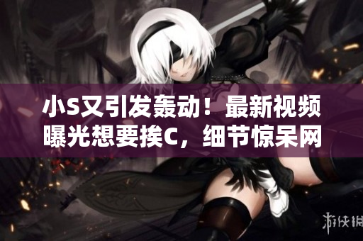 小S又引发轰动！最新视频曝光想要挨C，细节惊呆网友！