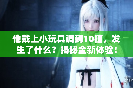 他戴上小玩具调到10档，发生了什么？揭秘全新体验！
