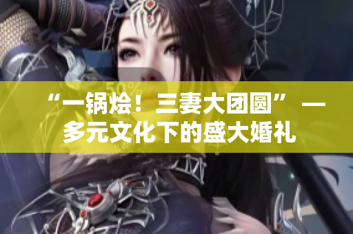 “一锅烩！三妻大团圆” — 多元文化下的盛大婚礼