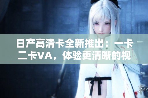日产高清卡全新推出：一卡二卡VA，体验更清晰的视听盛宴