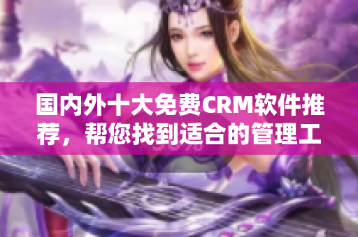 国内外十大免费CRM软件推荐，帮您找到适合的管理工具