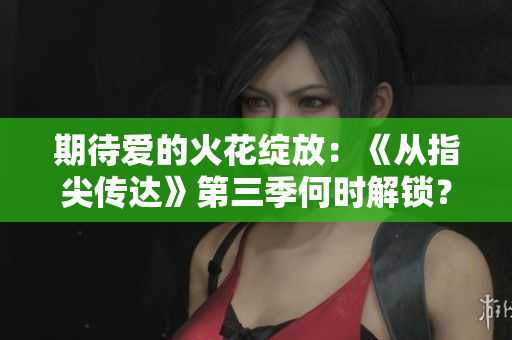 期待爱的火花绽放：《从指尖传达》第三季何时解锁？