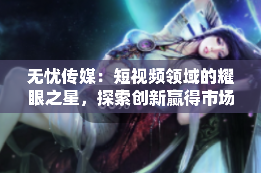 无忧传媒：短视频领域的耀眼之星，探索创新赢得市场