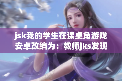 jsk我的学生在课桌角游戏安卓改编为：教师jks发现学生在角落玩座位手游 给予新学习乐趣