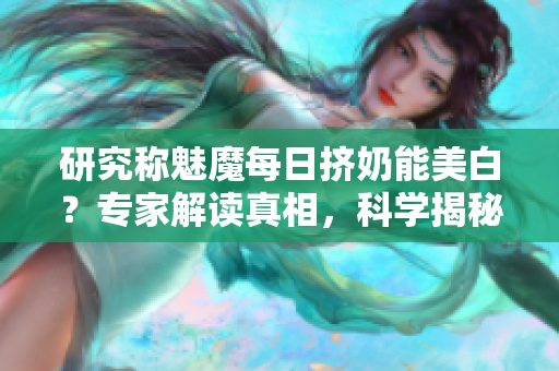 研究称魅魔每日挤奶能美白？专家解读真相，科学揭秘！