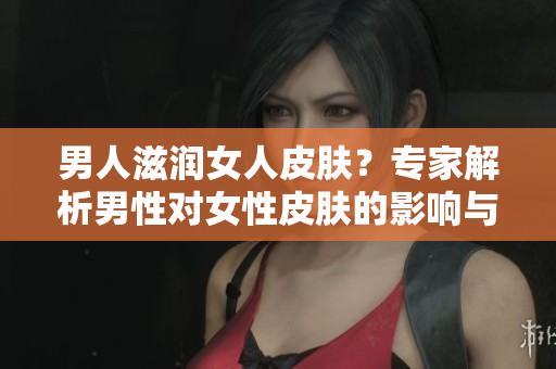 男人滋润女人皮肤？专家解析男性对女性皮肤的影响与可能的效果