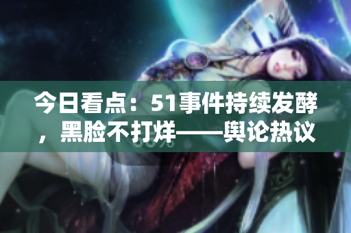 今日看点：51事件持续发酵，黑脸不打烊——舆论热议