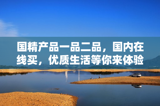 国精产品一品二品，国内在线买，优质生活等你来体验