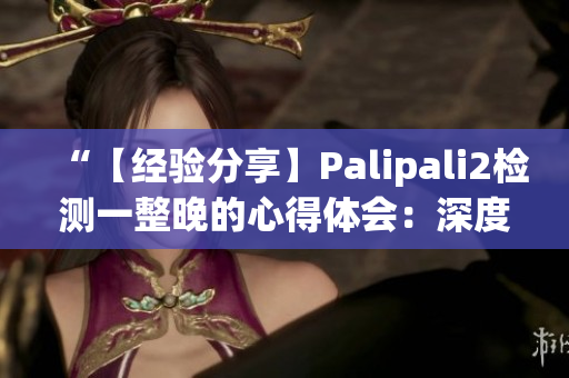 “【经验分享】Palipali2检测一整晚的心得体会：深度评测和实际效果分析”