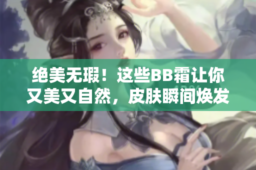 绝美无瑕！这些BB霜让你又美又自然，皮肤瞬间焕发光彩！