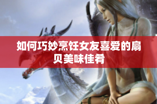 如何巧妙烹饪女友喜爱的扇贝美味佳肴
