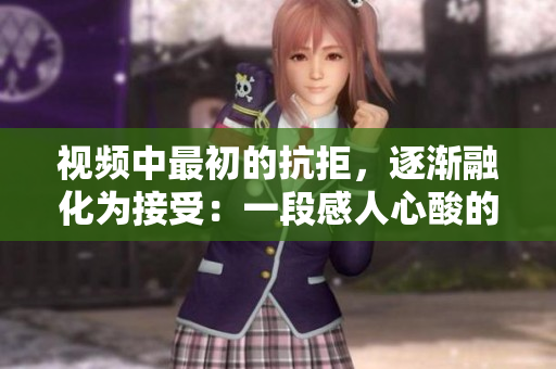 视频中最初的抗拒，逐渐融化为接受：一段感人心酸的转变