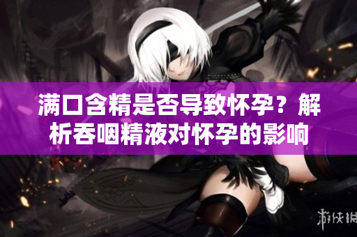 满口含精是否导致怀孕？解析吞咽精液对怀孕的影响