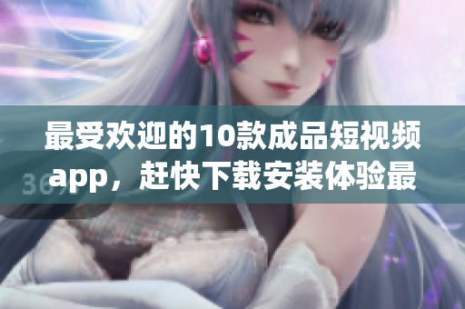 最受欢迎的10款成品短视频app，赶快下载安装体验最流行的视频创作时刻