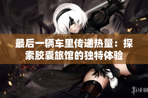 最后一辆车里传递热量：探索胶囊旅馆的独特体验