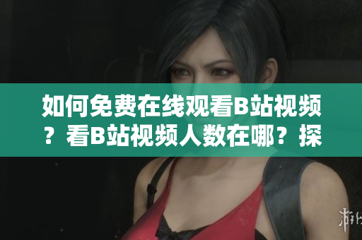 如何免费在线观看B站视频？看B站视频人数在哪？探寻B站在线观看状况