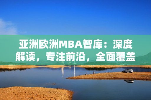 亚洲欧洲MBA智库：深度解读，专注前沿，全面覆盖