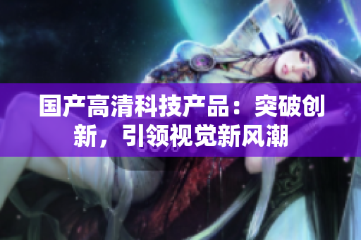 国产高清科技产品：突破创新，引领视觉新风潮