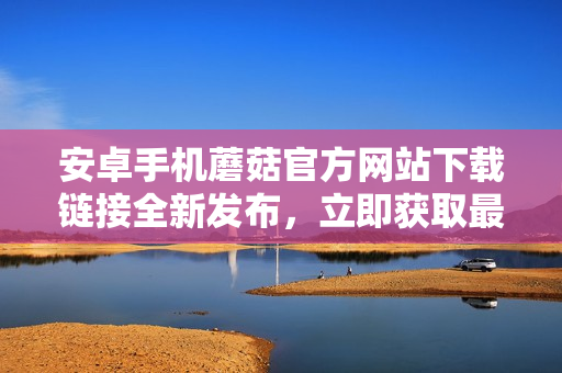 安卓手机蘑菇官方网站下载链接全新发布，立即获取最新版本！