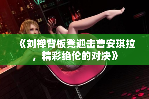 《刘禅背板凳迎击曹安琪拉，精彩绝伦的对决》