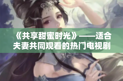 《共享甜蜜时光》——适合夫妻共同观看的热门电视剧