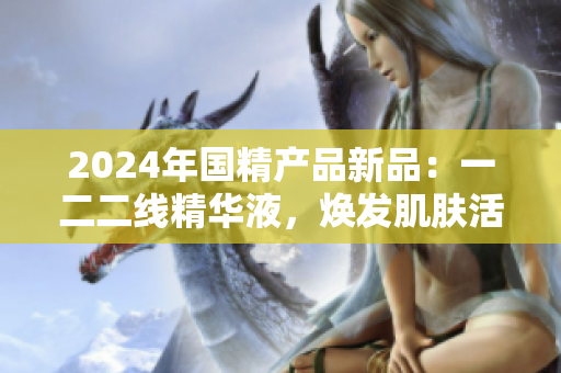 2024年国精产品新品：一二二线精华液，焕发肌肤活力