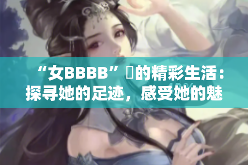 “女BBBB”槡的精彩生活：探寻她的足迹，感受她的魅力