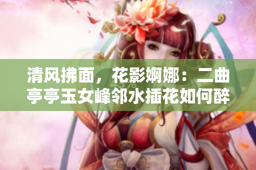 清风拂面，花影婀娜：二曲亭亭玉女峰邻水插花如何醉人