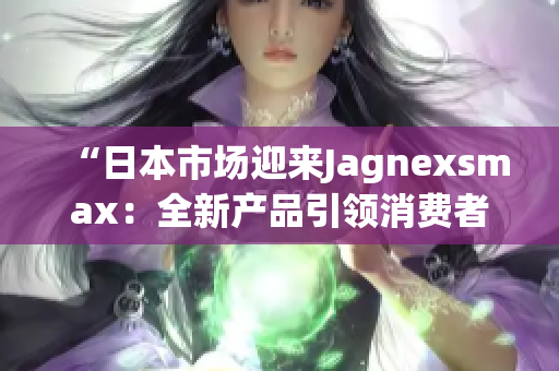 “日本市场迎来Jagnexsmax：全新产品引领消费者体验革新”