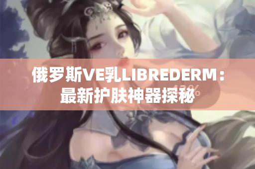 俄罗斯VE乳LIBREDERM：最新护肤神器探秘