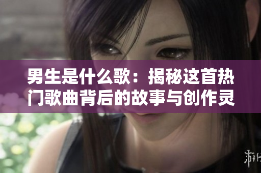 男生是什么歌：揭秘这首热门歌曲背后的故事与创作灵感