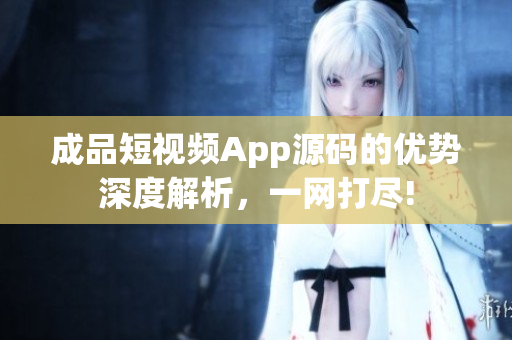 成品短视频App源码的优势深度解析，一网打尽!