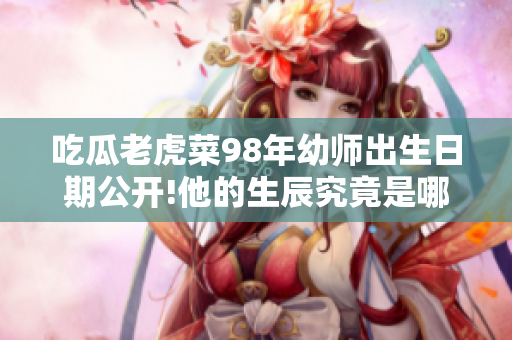 吃瓜老虎菜98年幼师出生日期公开!他的生辰究竟是哪一天呢