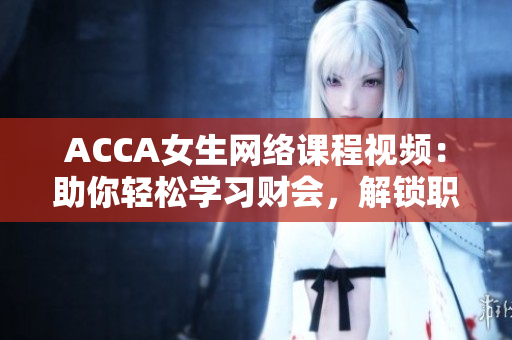 ACCA女生网络课程视频：助你轻松学习财会，解锁职场潜力