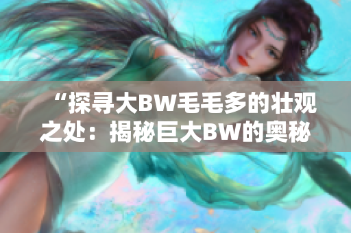 “探寻大BW毛毛多的壮观之处：揭秘巨大BW的奥秘与魅力”