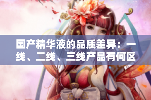 国产精华液的品质差异：一线、二线、三线产品有何区别？