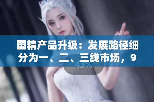 国精产品升级：发展路径细分为一、二、三线市场，999品牌再度突破