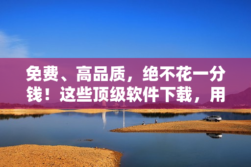 免费、高品质，绝不花一分钱！这些顶级软件下载，用户称其为好用无比