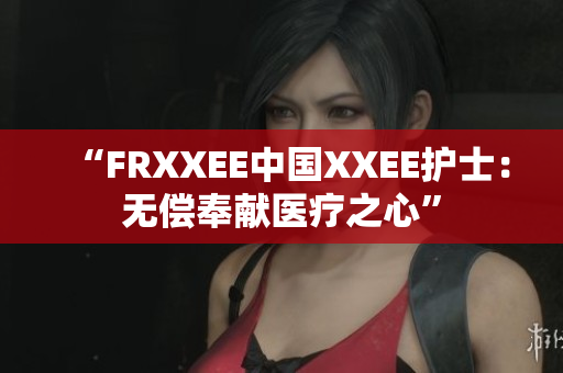 “FRXXEE中国XXEE护士：无偿奉献医疗之心”