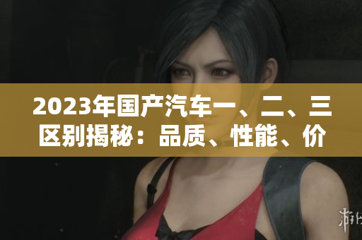 2023年国产汽车一、二、三区别揭秘：品质、性能、价格分析